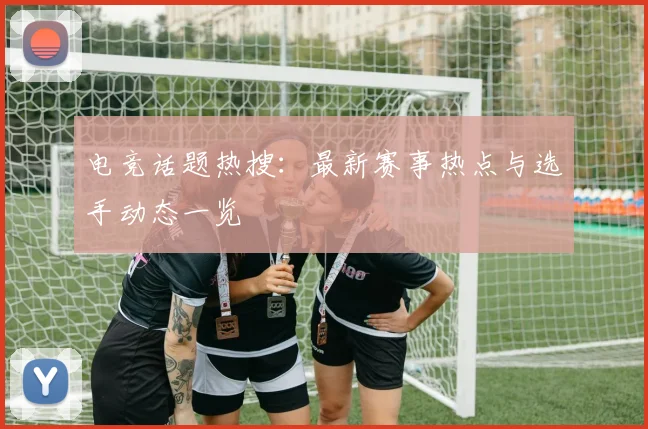 电竞话题热搜：最新赛事热点与选手动态一览
