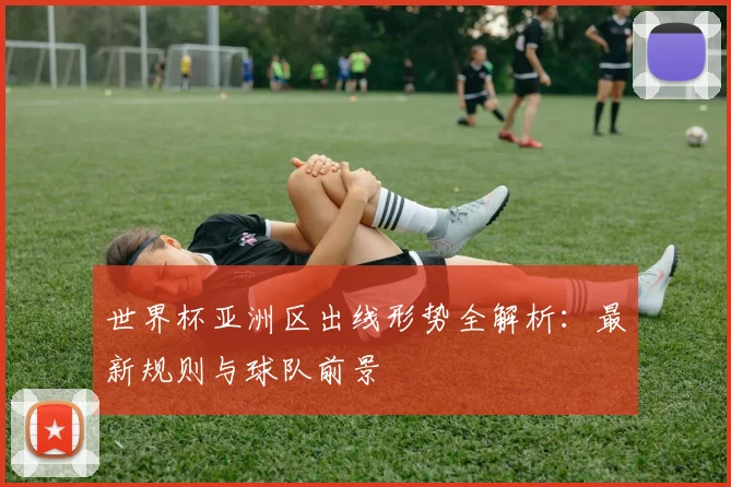世界杯亚洲区出线形势全解析:最新规则与球队前景