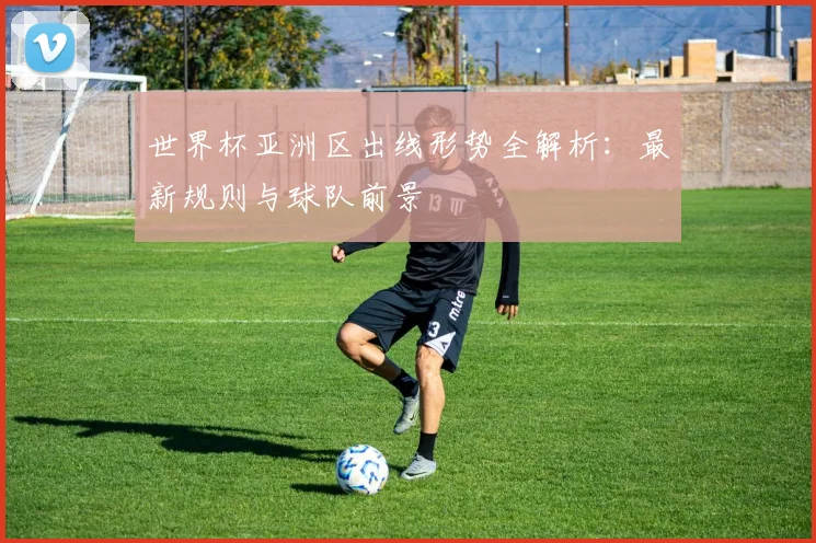世界杯亚洲区出线形势全解析：最新规则与球队前景