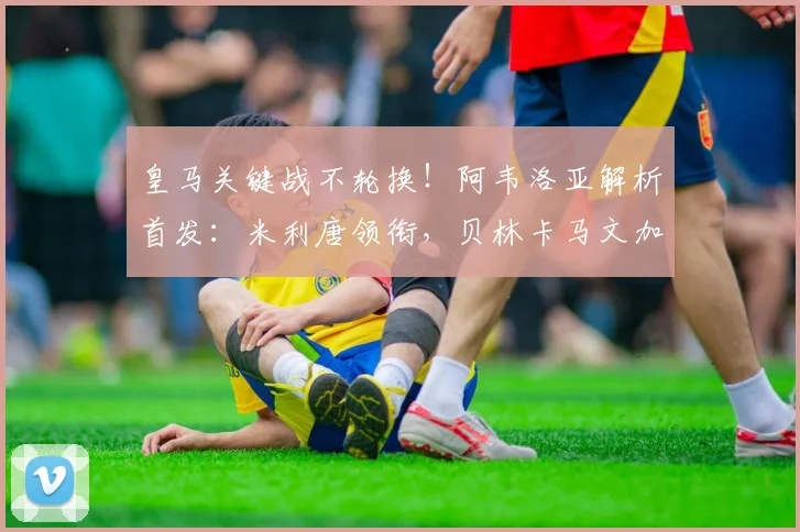 皇马关键战不轮换!阿韦洛亚解析首发:米利唐领衔,贝林卡马文加核心出战原因