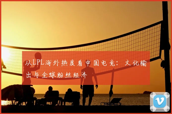 从LPL海外热度看中国电竞：文化输出与全球粉丝经济