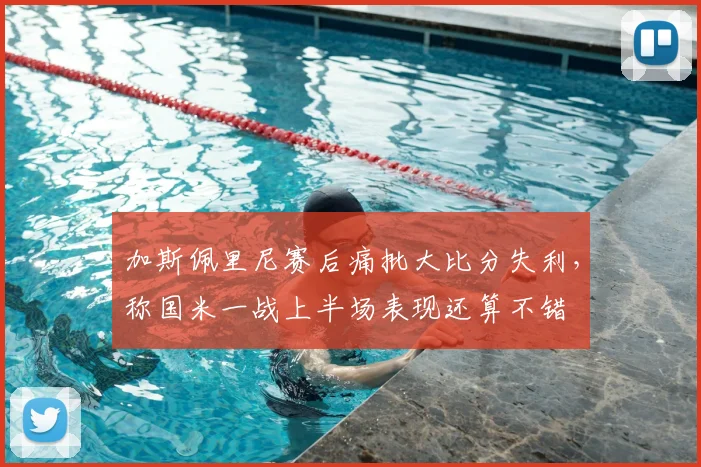 加斯佩里尼赛后痛批大比分失利,称国米一战上半场表现还算不错
