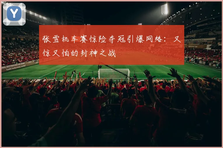 张雪机车赛惊险夺冠引爆网络：又惊又怕的封神之战