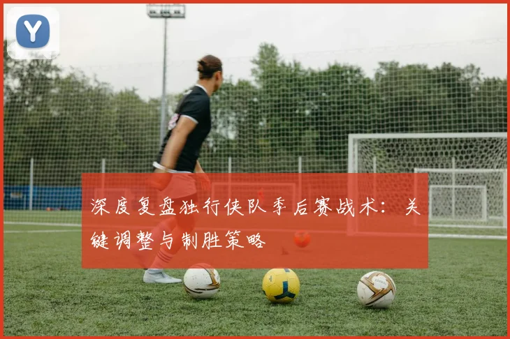 深度复盘独行侠队季后赛战术:关键调整与制胜策略