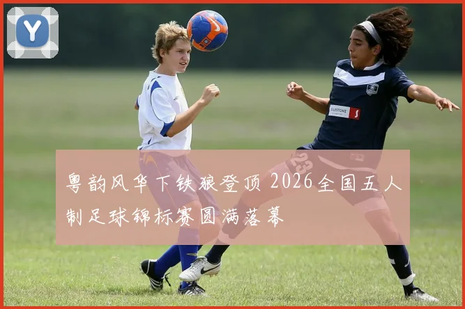 粤韵风华下铁狼登顶 2026全国五人制足球锦标赛圆满落幕
