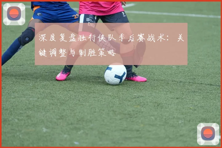深度复盘独行侠队季后赛战术：关键调整与制胜策略